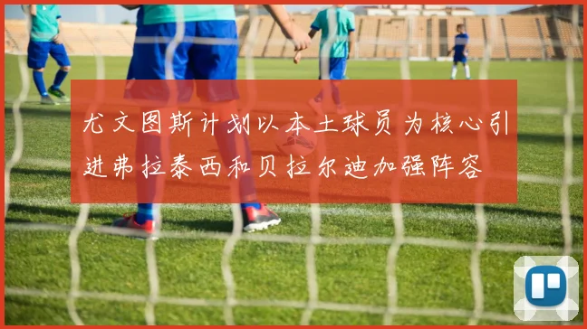尤文图斯计划以本土球员为核心引进弗拉泰西和贝拉尔迪加强阵容
