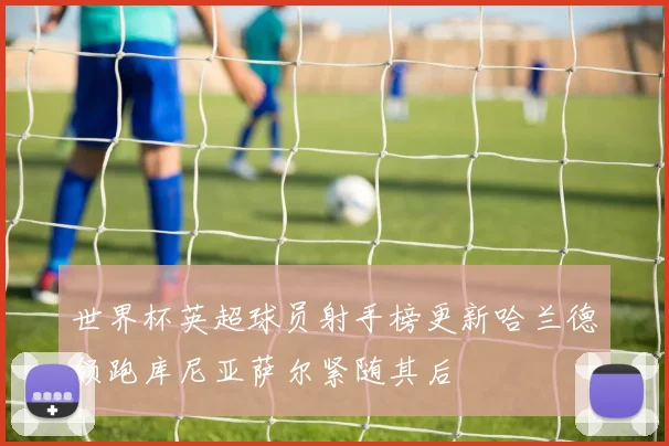 世界杯英超球员射手榜更新哈兰德领跑库尼亚萨尔紧随其后