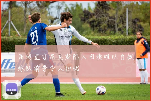 周琦直言尼克斯陷入困境难以自拔球队前景令人担忧