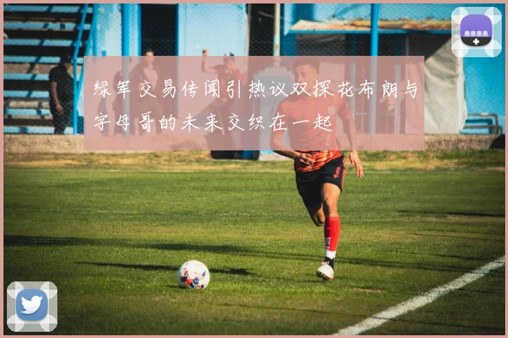 绿军交易传闻引热议双探花布朗与字母哥的未来交织在一起