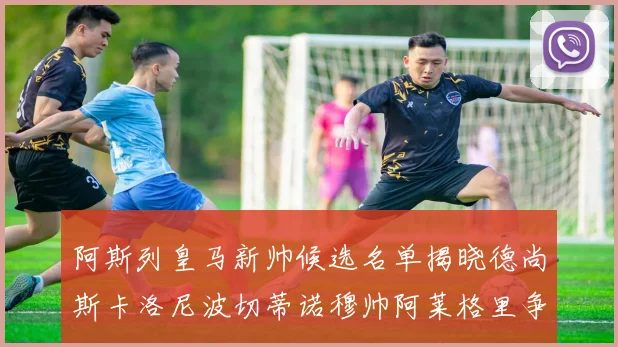 阿斯列皇马新帅候选名单揭晓德尚斯卡洛尼波切蒂诺穆帅阿莱格里争夺教鞭