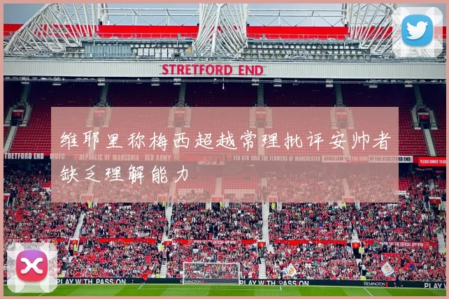 维耶里称梅西超越常理批评安帅者缺乏理解能力