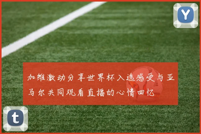 加维激动分享世界杯入选感受与亚马尔共同观看直播的心情回忆