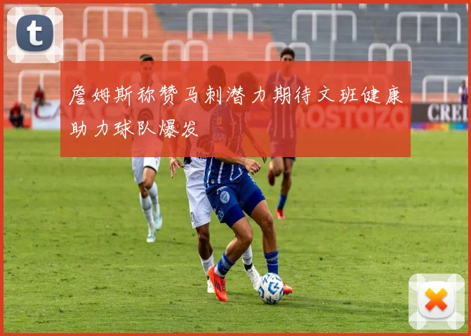 詹姆斯称赞马刺潜力期待文班健康助力球队爆发