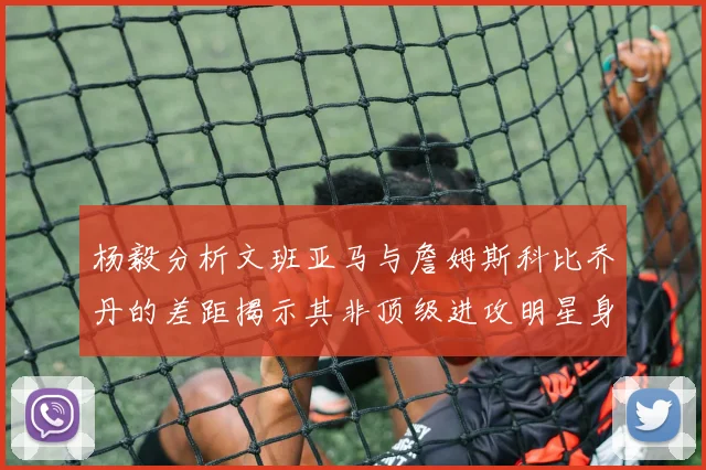 杨毅分析文班亚马与詹姆斯科比乔丹的差距揭示其非顶级进攻明星身份