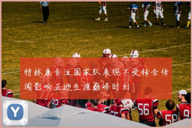 特林康专注国家队表现不受转会传闻影响正迎生涯巅峰时刻