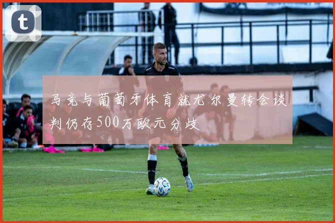 马竞与葡萄牙体育就尤尔曼转会谈判仍存500万欧元分歧