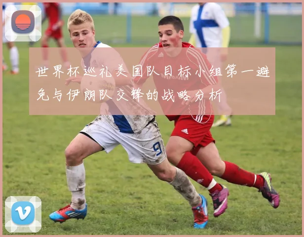 世界杯巡礼美国队目标小组第一避免与伊朗队交锋的战略分析