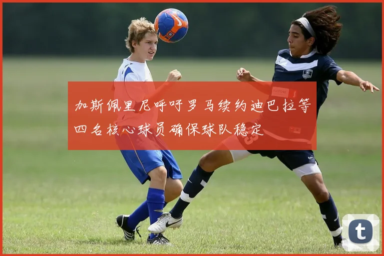 加斯佩里尼呼吁罗马续约迪巴拉等四名核心球员确保球队稳定