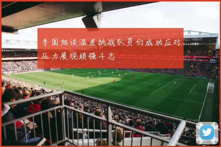李国旭谈温差挑战队员们成功应对压力展现顽强斗志