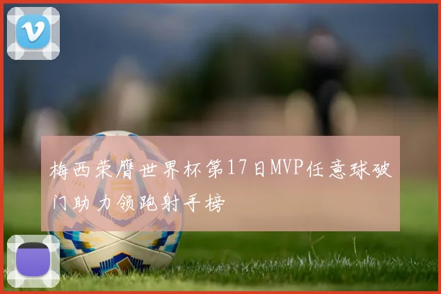 梅西荣膺世界杯第17日MVP任意球破门助力领跑射手榜