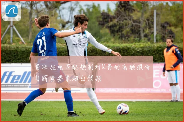 曼联拒绝匹配热刺对M费的高额报价与薪资要求超出预期
