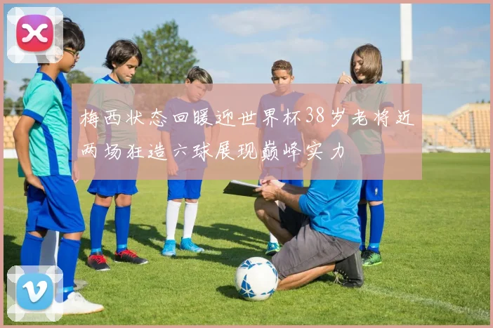 梅西状态回暖迎世界杯38岁老将近两场狂造六球展现巅峰实力