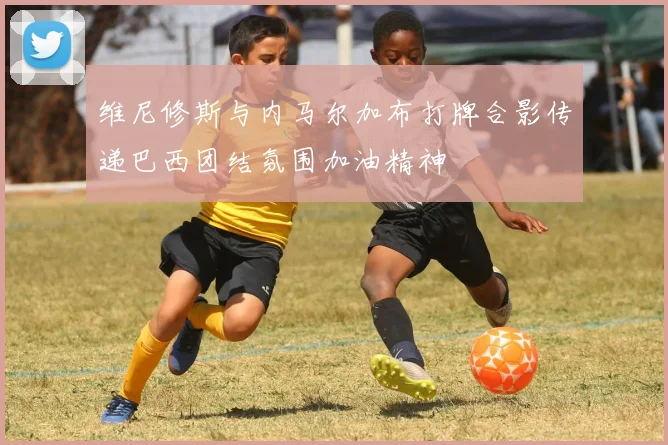 维尼修斯与内马尔加布打牌合影传递巴西团结氛围加油精神