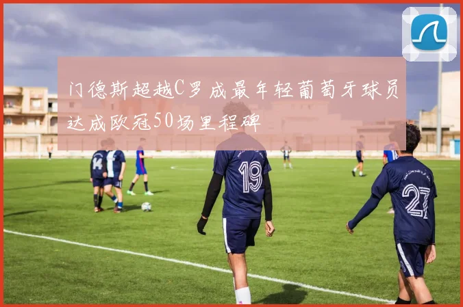 门德斯超越C罗成最年轻葡萄牙球员达成欧冠50场里程碑